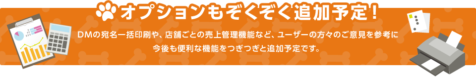 オプションもぞくぞく追加予定！,DMの宛名一括印刷や、店舗ごとの売上管理機能など、ユーザーの方々のご意見を参考に今後も便利な機能をつぎつぎと追加予定です。