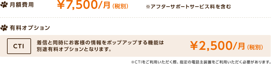 月額費用\7,500円/月（税別） ※アフターサポートサービス料を含む,有料オプション：CTI,着信と同時にお客様の情報をポップアップする機能は別途有料オプションとなります。,￥2,500/月（税別）,※CTIをご利用いただく際、指定の電話主装置をご利用いただく必要があります。
