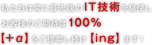 私たちは常に最先端のIT技術を駆使し、お客様のご期待度100%【+α】をご提案し続け【ing】ます！